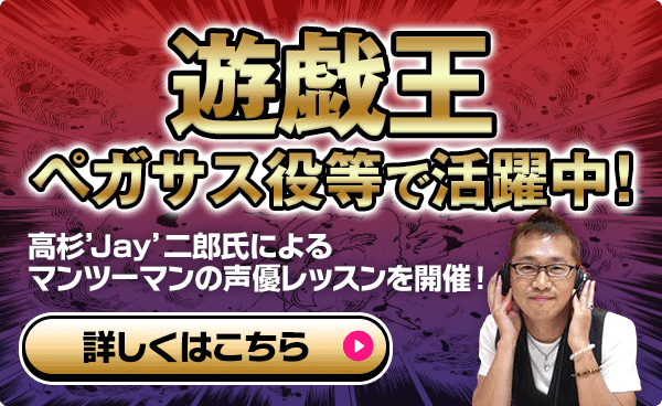 遊戯王（ペガサス役）等で活躍中! 高杉’Jay’二郎マンツーマンの声優レッスンを開催! 詳しくはこちら